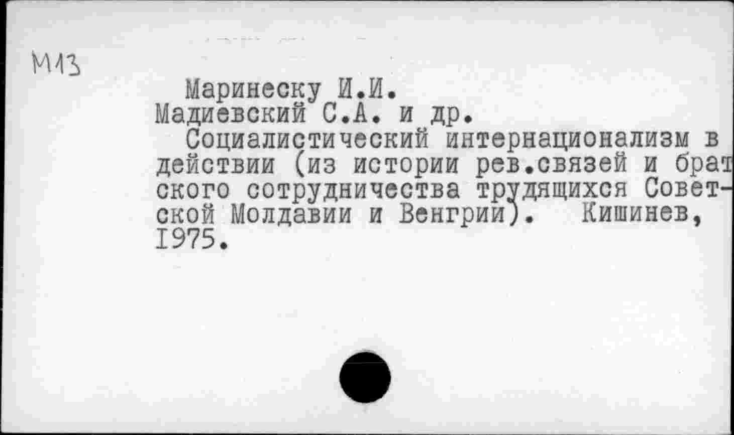 ﻿М43
Маринеску И.И.
Мадиевский С.А. и др.
Социалистический интернационализм в действии (из истории рев.связей и бра ского сотрудничества трудящихся Совет ской Молдавии и Венгрии;. Кишинев, 1975.